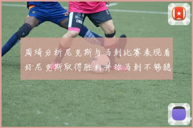 周琦分析尼克斯与马刺比赛表现看好尼克斯取得胜利并称马刺不够稳定