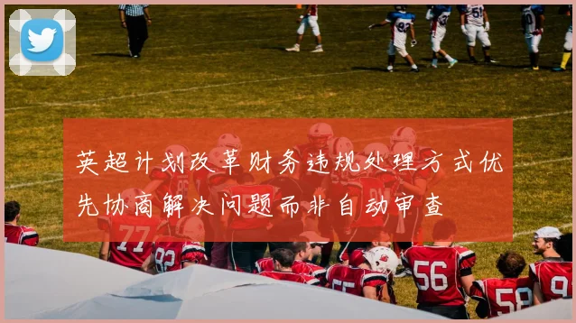英超计划改革财务违规处理方式优先协商解决问题而非自动审查