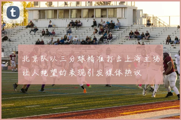北京队以三分球精准打击上海主场让人绝望的表现引发媒体热议