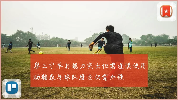 廖三宁单打能力突出但需谨慎使用杨瀚森与球队磨合仍需加强