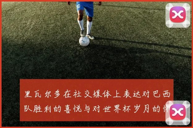 里瓦尔多在社交媒体上表达对巴西队胜利的喜悦与对世界杯岁月的怀念