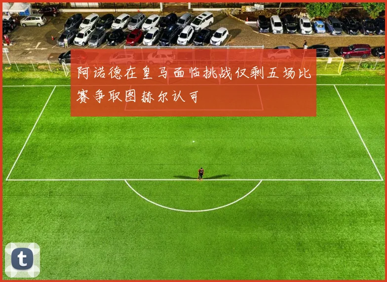 阿诺德在皇马面临挑战仅剩五场比赛争取图赫尔认可