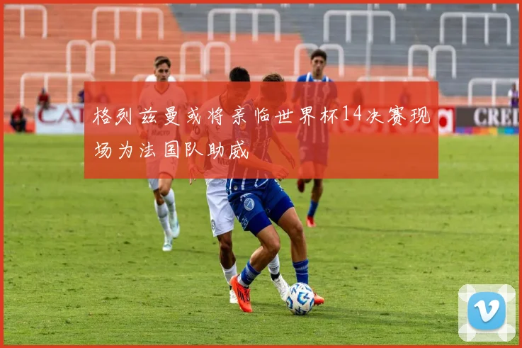 格列兹曼或将亲临世界杯14决赛现场为法国队助威