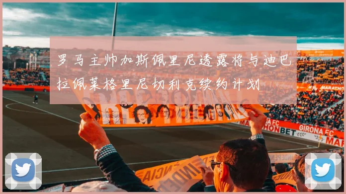 罗马主帅加斯佩里尼透露将与迪巴拉佩莱格里尼切利克续约计划