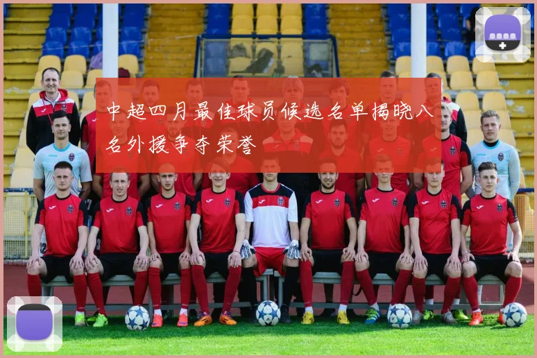 中超四月最佳球员候选名单揭晓八名外援争夺荣誉