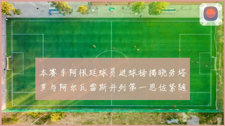 本赛季阿根廷球员进球榜揭晓劳塔罗与阿尔瓦雷斯并列第一恩佐紧随其后