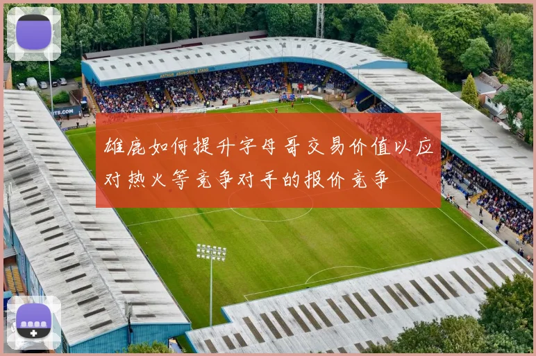 雄鹿如何提升字母哥交易价值以应对热火等竞争对手的报价竞争