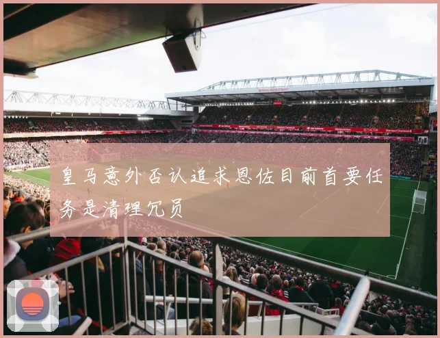 皇马意外否认追求恩佐目前首要任务是清理冗员
