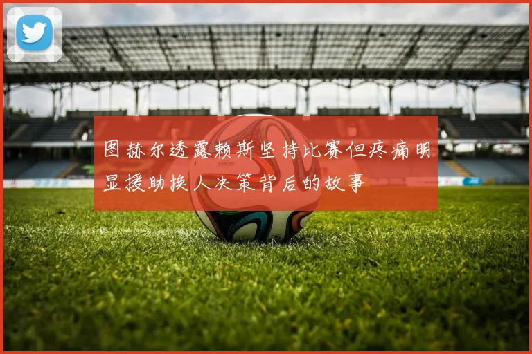 图赫尔透露赖斯坚持比赛但疼痛明显援助换人决策背后的故事