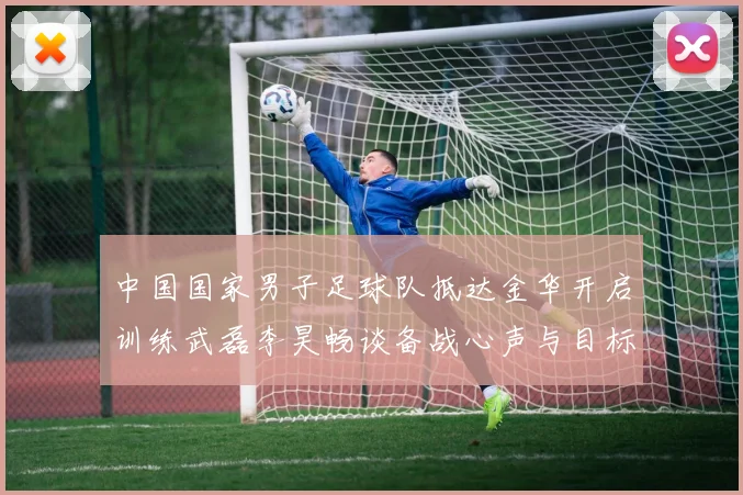 中国国家男子足球队抵达金华开启训练武磊李昊畅谈备战心声与目标