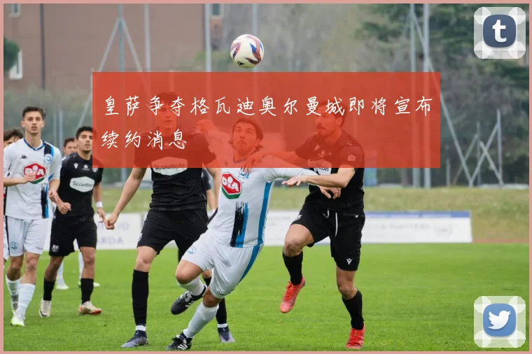 皇萨争夺格瓦迪奥尔曼城即将宣布续约消息