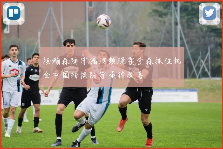 杨瀚森防守漏洞频现霍金森抓住机会中国转换防守亟待改善