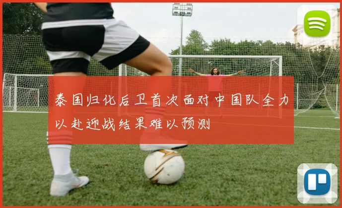 泰国归化后卫首次面对中国队全力以赴迎战结果难以预测