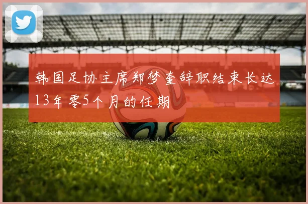 韩国足协主席郑梦奎辞职结束长达13年零5个月的任期