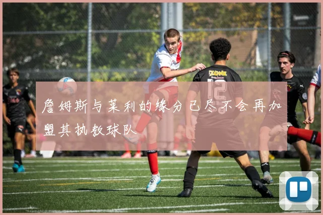 詹姆斯与莱利的缘分已尽不会再加盟其执教球队